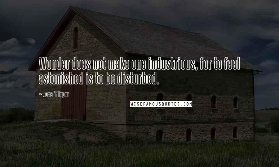 Josef Pieper Quotes: Wonder does not make one industrious, for to feel astonished is to be disturbed.