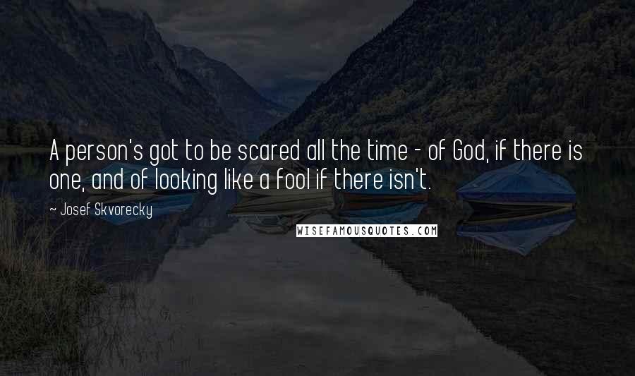 Josef Skvorecky Quotes: A person's got to be scared all the time - of God, if there is one, and of looking like a fool if there isn't.