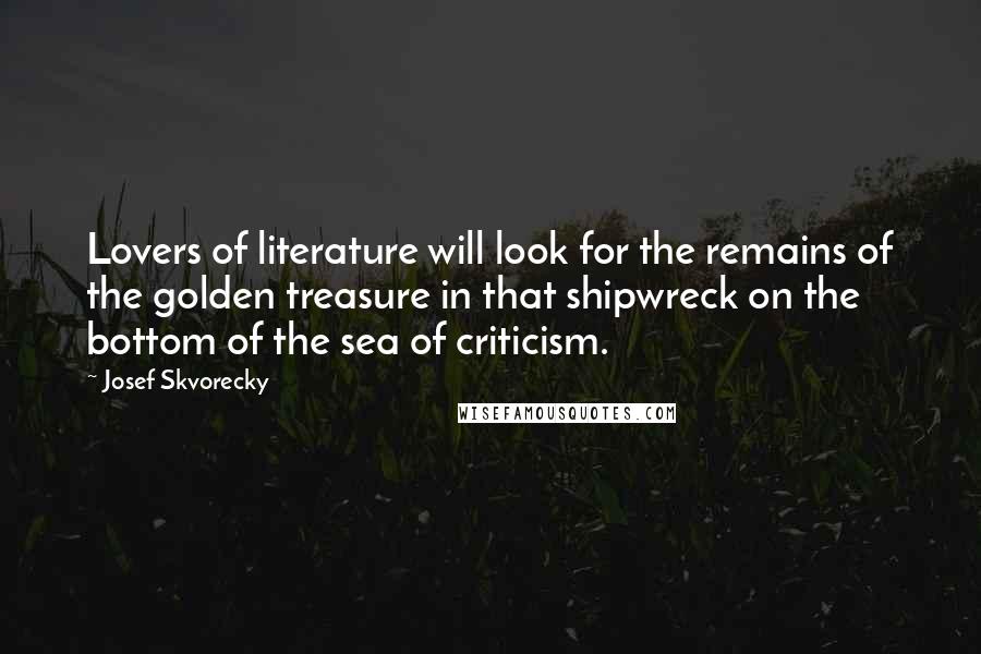 Josef Skvorecky Quotes: Lovers of literature will look for the remains of the golden treasure in that shipwreck on the bottom of the sea of criticism.