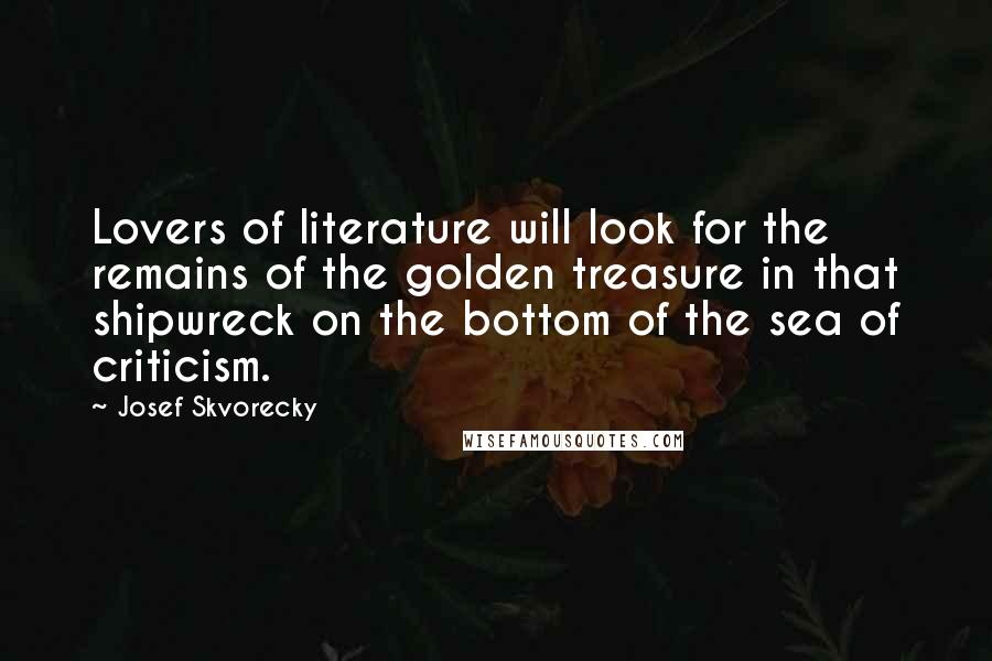 Josef Skvorecky Quotes: Lovers of literature will look for the remains of the golden treasure in that shipwreck on the bottom of the sea of criticism.