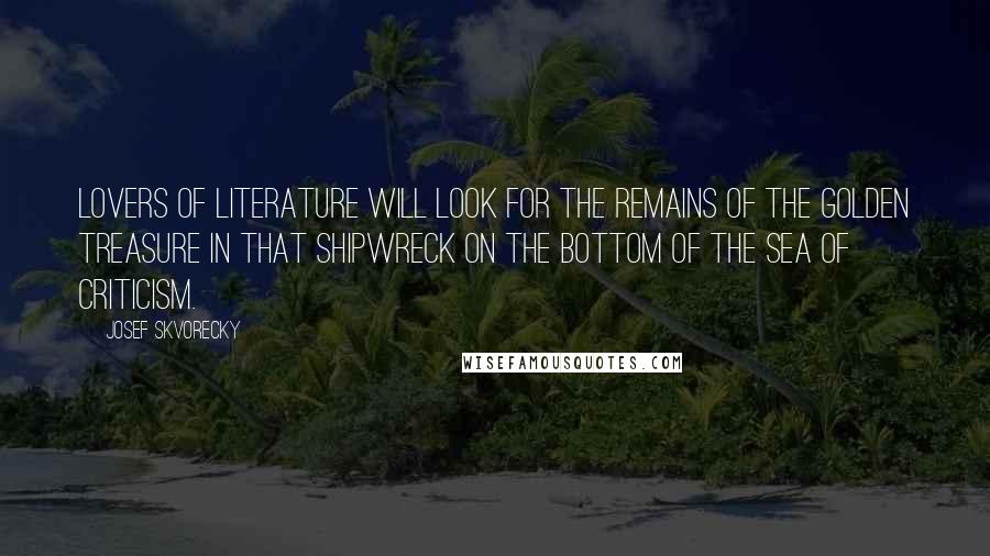 Josef Skvorecky Quotes: Lovers of literature will look for the remains of the golden treasure in that shipwreck on the bottom of the sea of criticism.