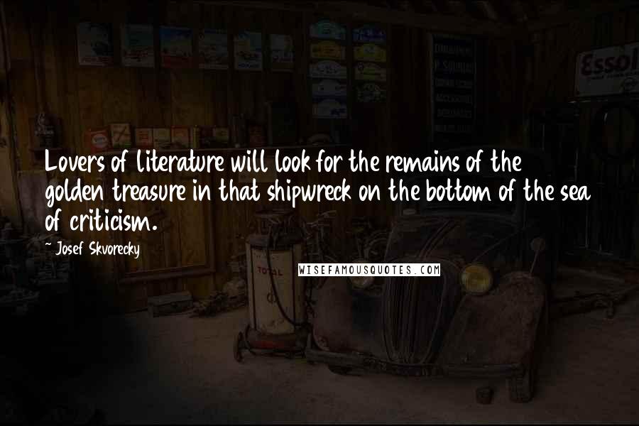 Josef Skvorecky Quotes: Lovers of literature will look for the remains of the golden treasure in that shipwreck on the bottom of the sea of criticism.