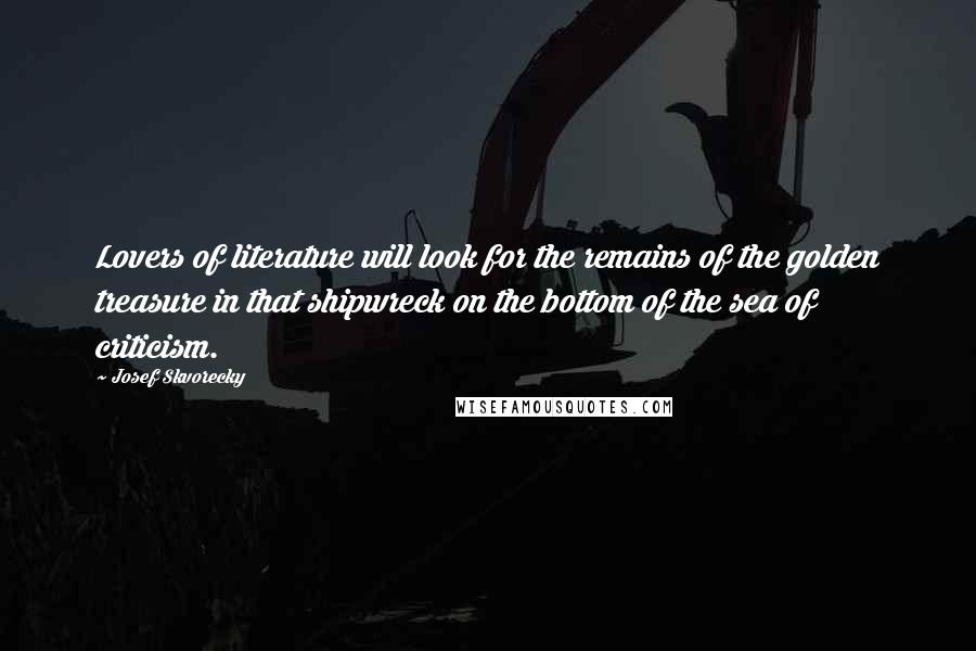 Josef Skvorecky Quotes: Lovers of literature will look for the remains of the golden treasure in that shipwreck on the bottom of the sea of criticism.