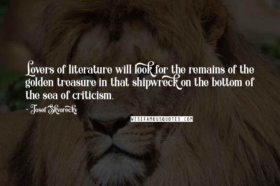 Josef Skvorecky Quotes: Lovers of literature will look for the remains of the golden treasure in that shipwreck on the bottom of the sea of criticism.