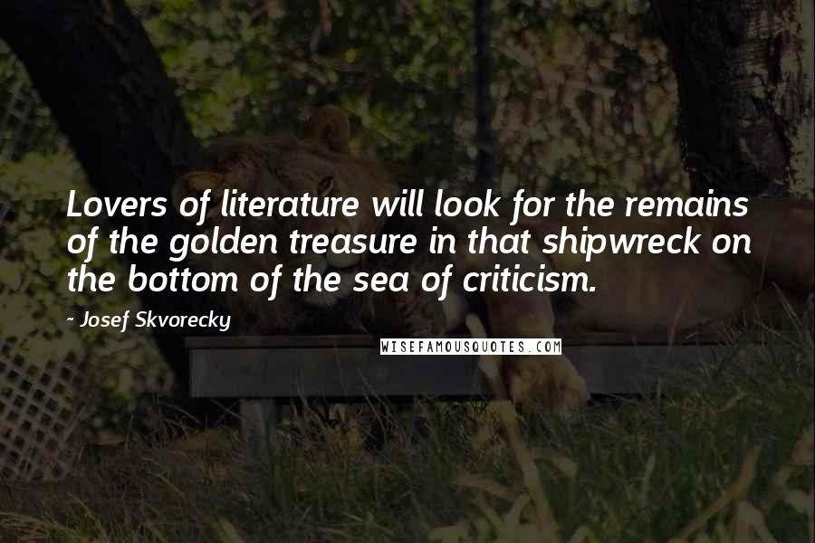 Josef Skvorecky Quotes: Lovers of literature will look for the remains of the golden treasure in that shipwreck on the bottom of the sea of criticism.