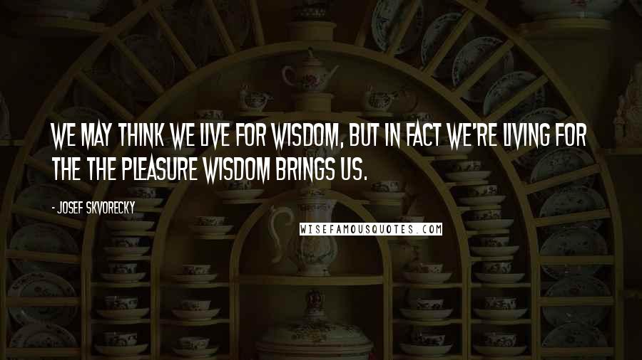 Josef Skvorecky Quotes: We may think we live for wisdom, but in fact we're living for the the pleasure wisdom brings us.