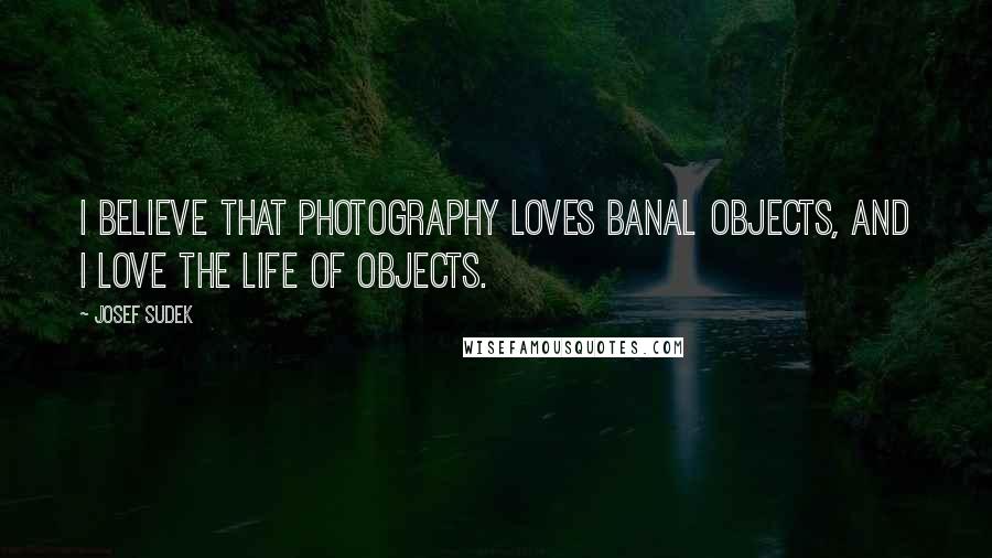 Josef Sudek Quotes: I believe that photography loves banal objects, and I love the life of objects.