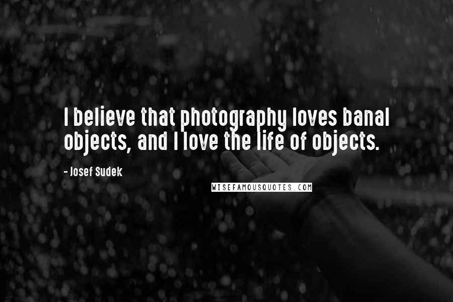 Josef Sudek Quotes: I believe that photography loves banal objects, and I love the life of objects.