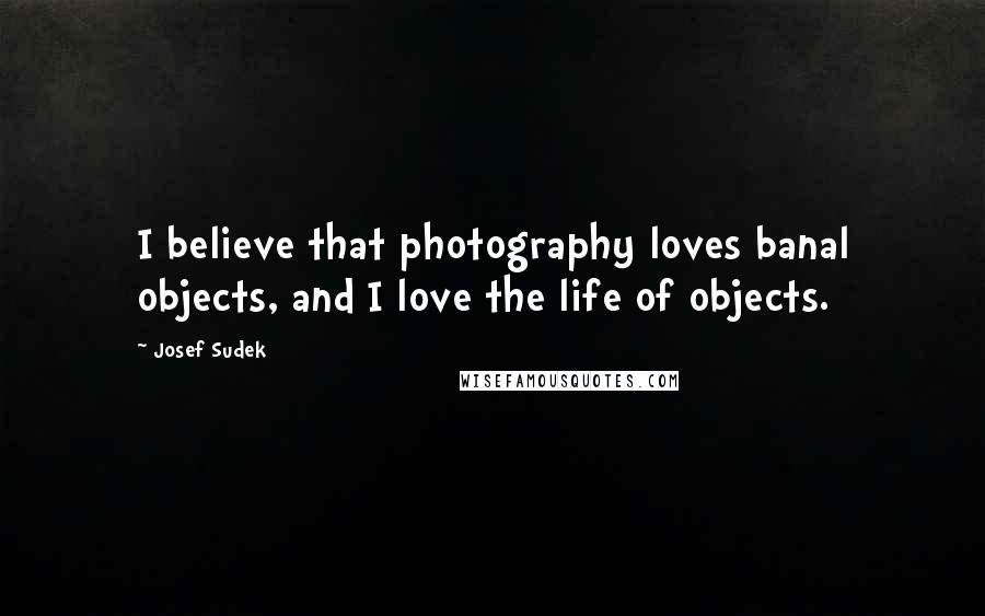 Josef Sudek Quotes: I believe that photography loves banal objects, and I love the life of objects.