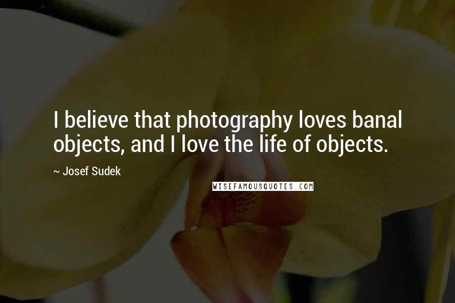 Josef Sudek Quotes: I believe that photography loves banal objects, and I love the life of objects.