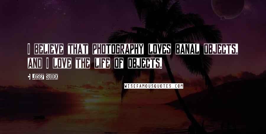 Josef Sudek Quotes: I believe that photography loves banal objects, and I love the life of objects.