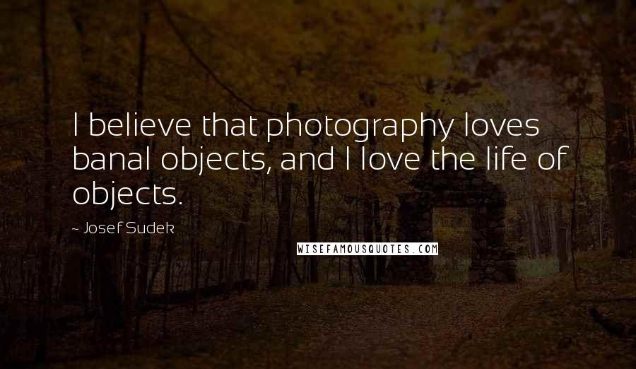 Josef Sudek Quotes: I believe that photography loves banal objects, and I love the life of objects.