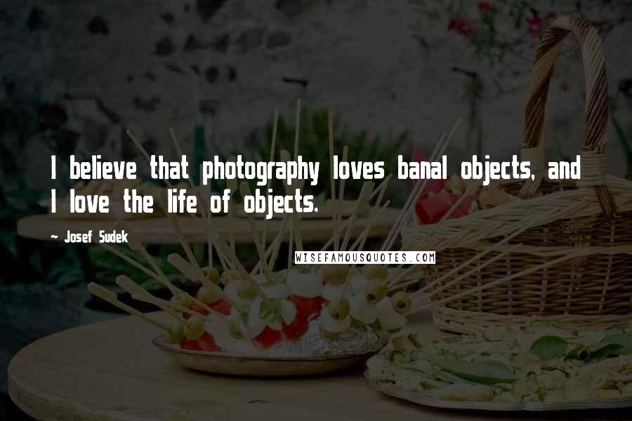 Josef Sudek Quotes: I believe that photography loves banal objects, and I love the life of objects.