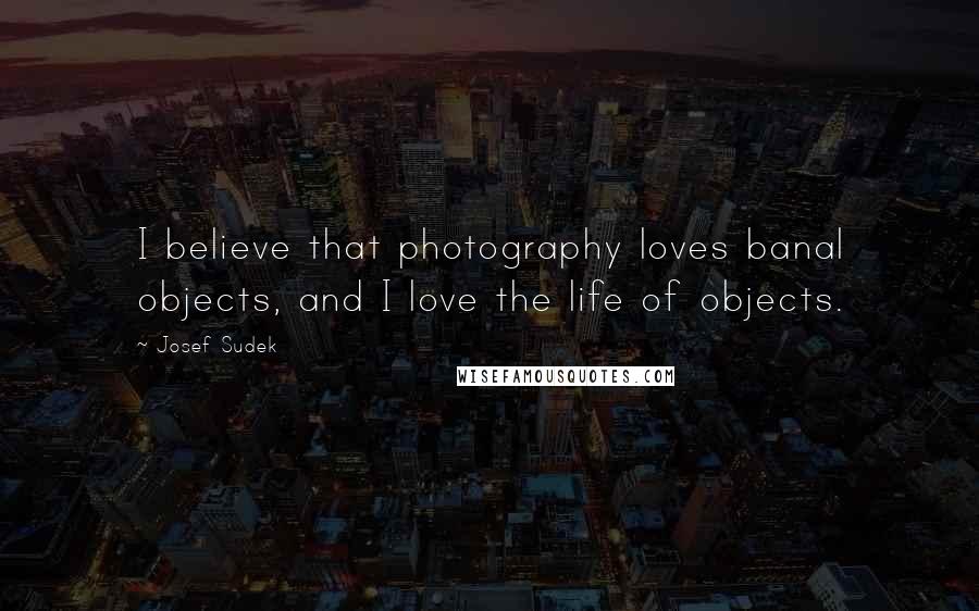 Josef Sudek Quotes: I believe that photography loves banal objects, and I love the life of objects.