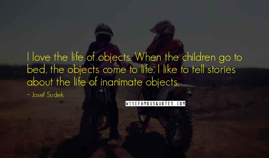 Josef Sudek Quotes: I love the life of objects. When the children go to bed, the objects come to life. I like to tell stories about the life of inanimate objects.