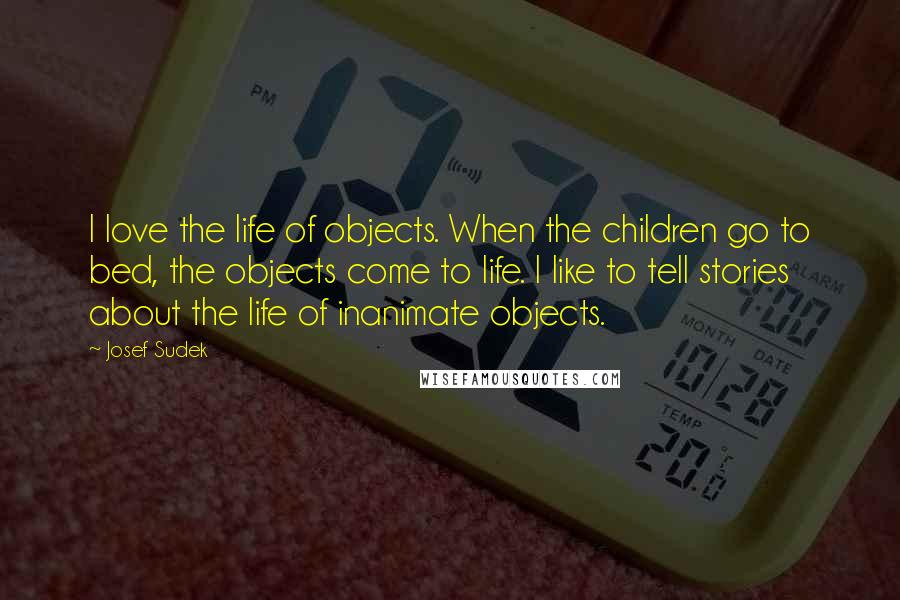 Josef Sudek Quotes: I love the life of objects. When the children go to bed, the objects come to life. I like to tell stories about the life of inanimate objects.