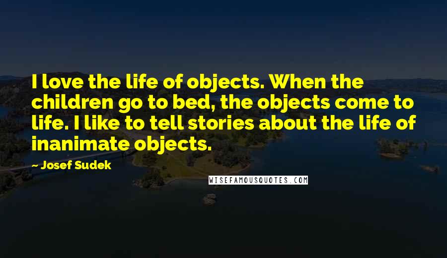 Josef Sudek Quotes: I love the life of objects. When the children go to bed, the objects come to life. I like to tell stories about the life of inanimate objects.