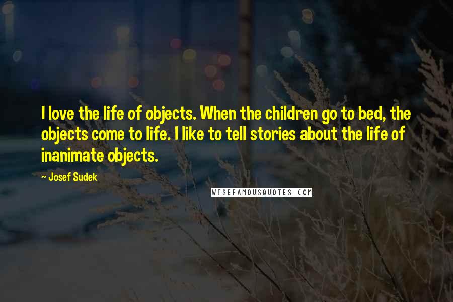 Josef Sudek Quotes: I love the life of objects. When the children go to bed, the objects come to life. I like to tell stories about the life of inanimate objects.