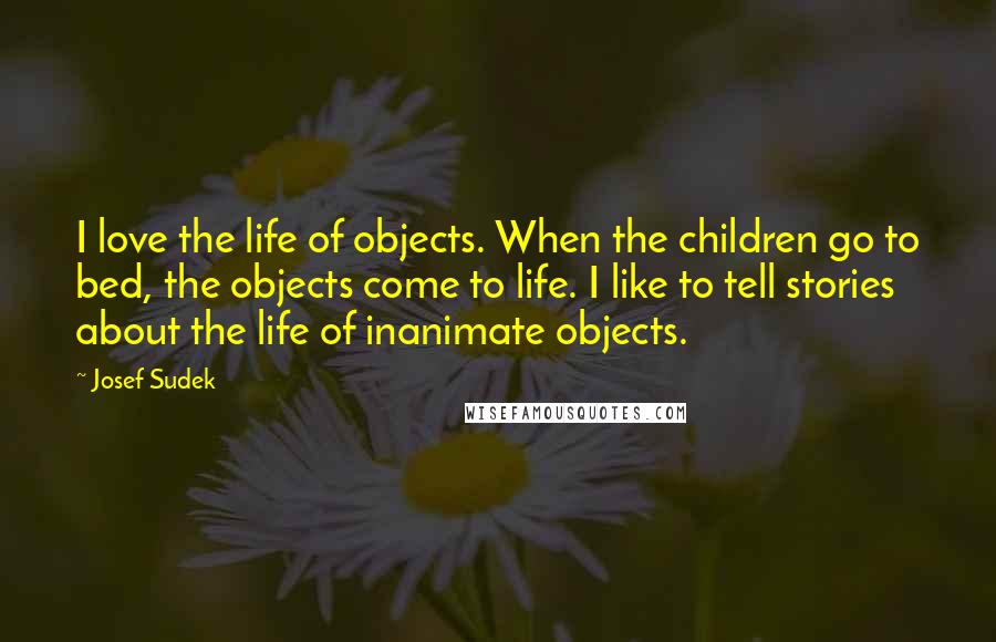 Josef Sudek Quotes: I love the life of objects. When the children go to bed, the objects come to life. I like to tell stories about the life of inanimate objects.