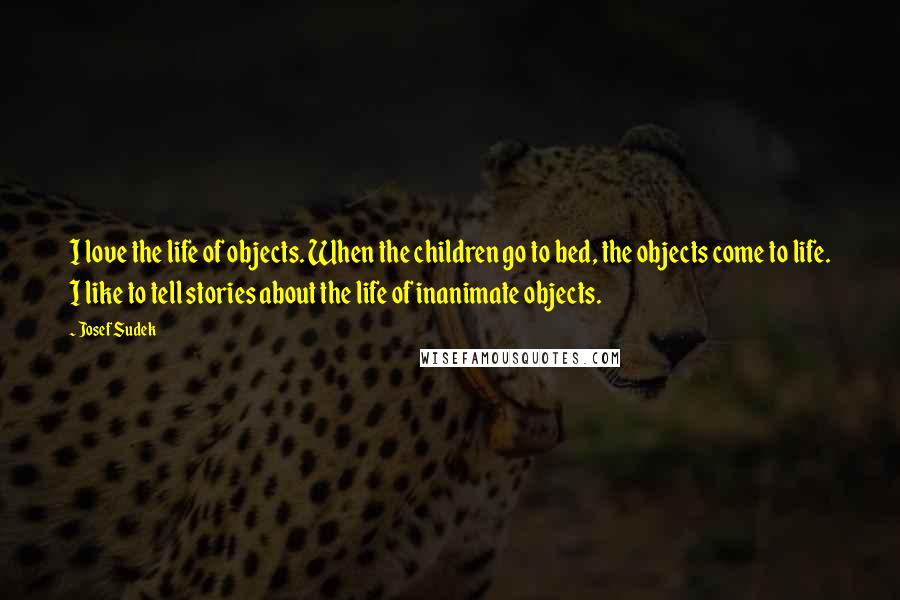 Josef Sudek Quotes: I love the life of objects. When the children go to bed, the objects come to life. I like to tell stories about the life of inanimate objects.