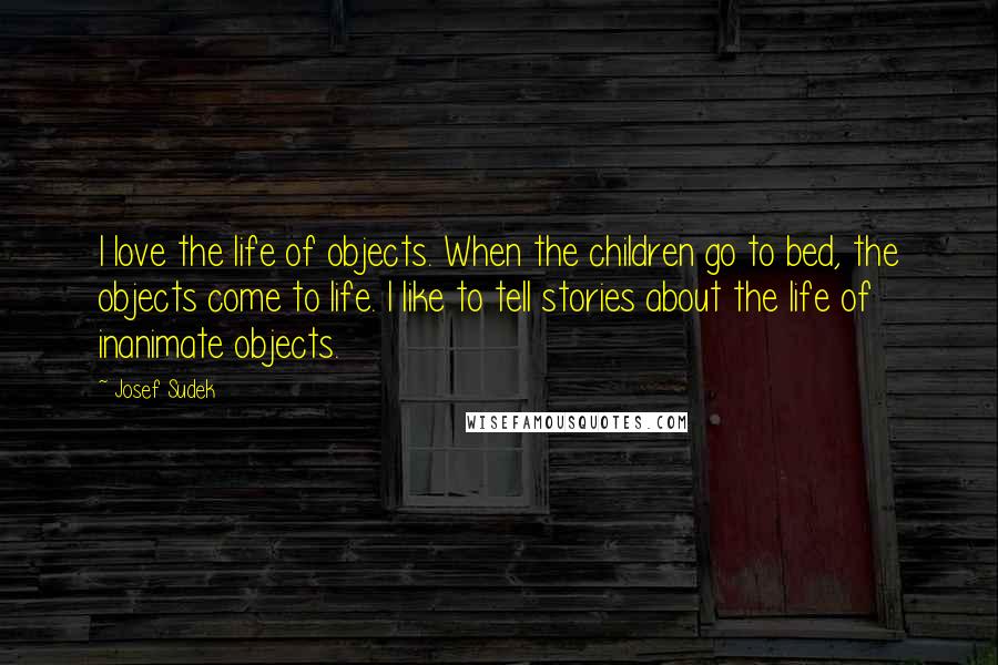 Josef Sudek Quotes: I love the life of objects. When the children go to bed, the objects come to life. I like to tell stories about the life of inanimate objects.