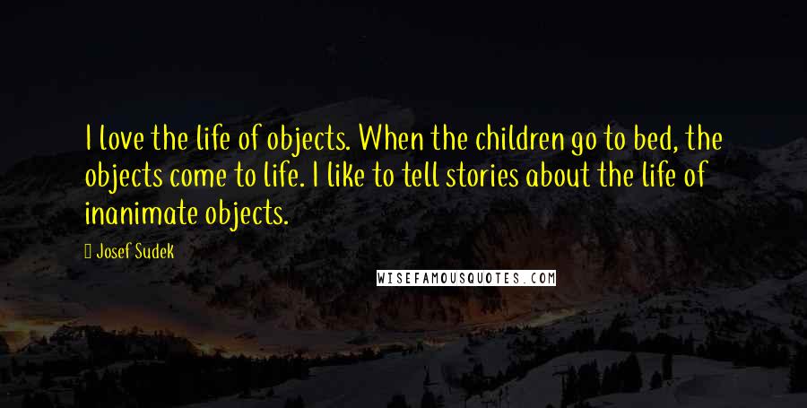 Josef Sudek Quotes: I love the life of objects. When the children go to bed, the objects come to life. I like to tell stories about the life of inanimate objects.