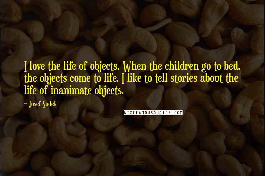 Josef Sudek Quotes: I love the life of objects. When the children go to bed, the objects come to life. I like to tell stories about the life of inanimate objects.