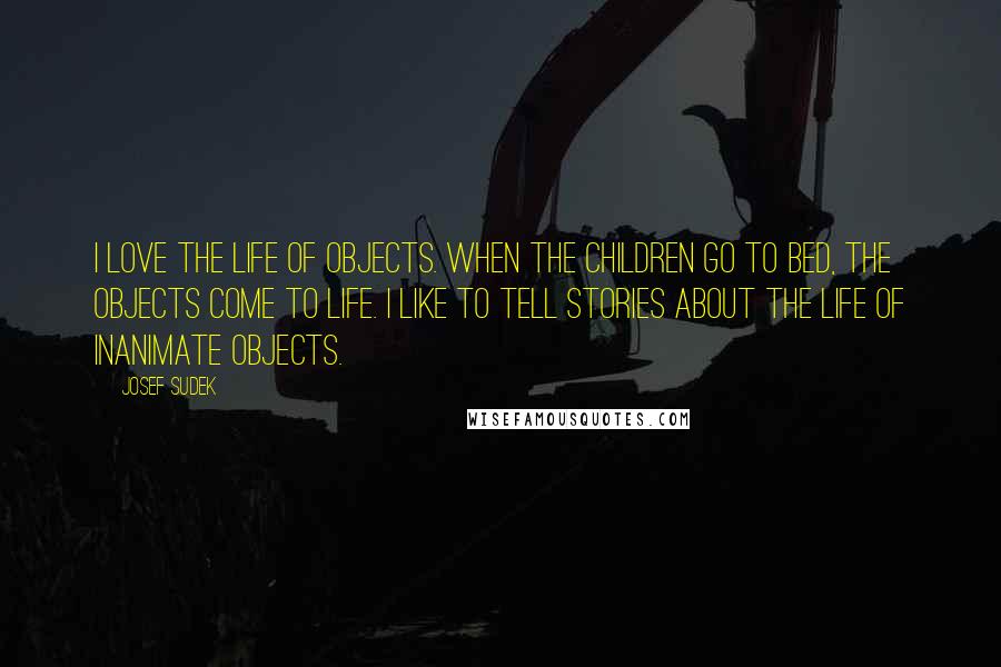 Josef Sudek Quotes: I love the life of objects. When the children go to bed, the objects come to life. I like to tell stories about the life of inanimate objects.
