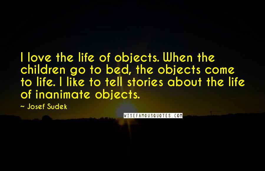 Josef Sudek Quotes: I love the life of objects. When the children go to bed, the objects come to life. I like to tell stories about the life of inanimate objects.