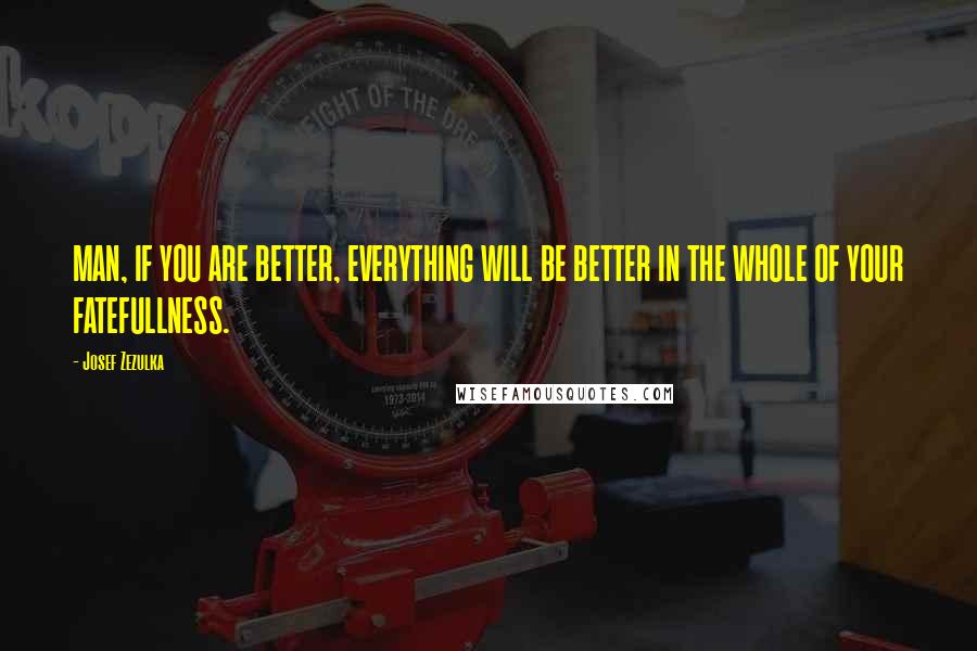 Josef Zezulka Quotes: MAN, IF YOU ARE BETTER, EVERYTHING WILL BE BETTER IN THE WHOLE OF YOUR FATEFULLNESS.