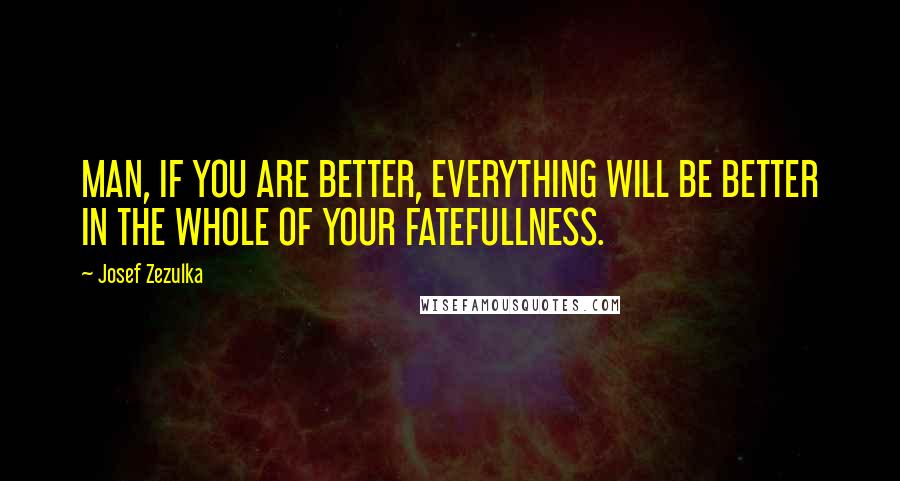 Josef Zezulka Quotes: MAN, IF YOU ARE BETTER, EVERYTHING WILL BE BETTER IN THE WHOLE OF YOUR FATEFULLNESS.