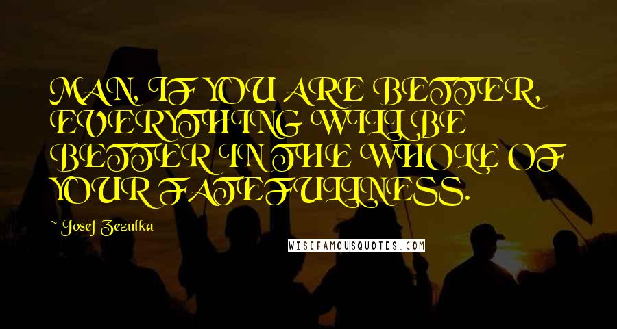 Josef Zezulka Quotes: MAN, IF YOU ARE BETTER, EVERYTHING WILL BE BETTER IN THE WHOLE OF YOUR FATEFULLNESS.