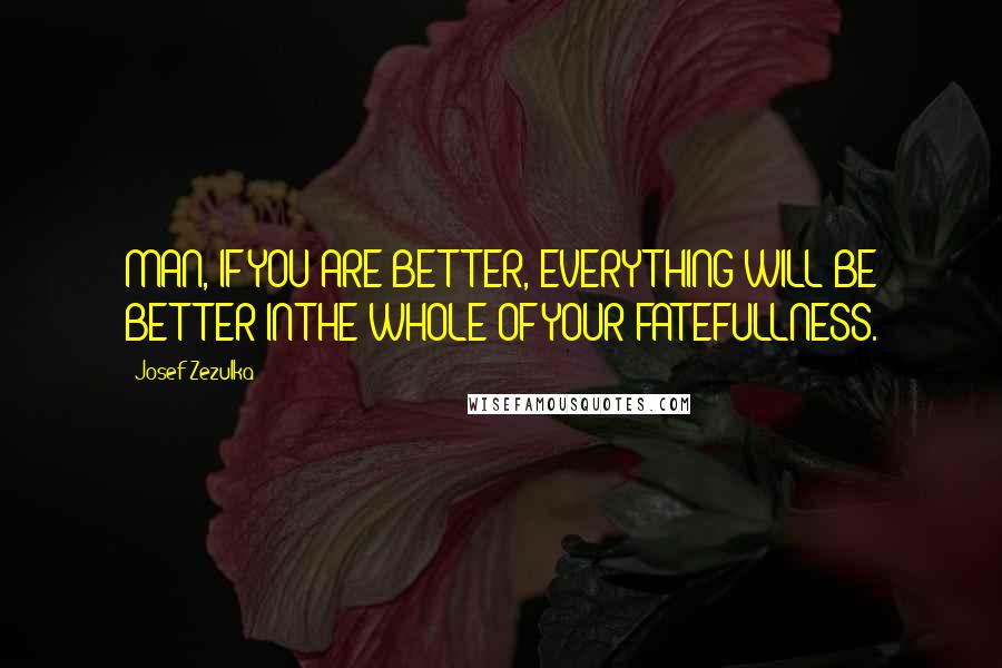 Josef Zezulka Quotes: MAN, IF YOU ARE BETTER, EVERYTHING WILL BE BETTER IN THE WHOLE OF YOUR FATEFULLNESS.