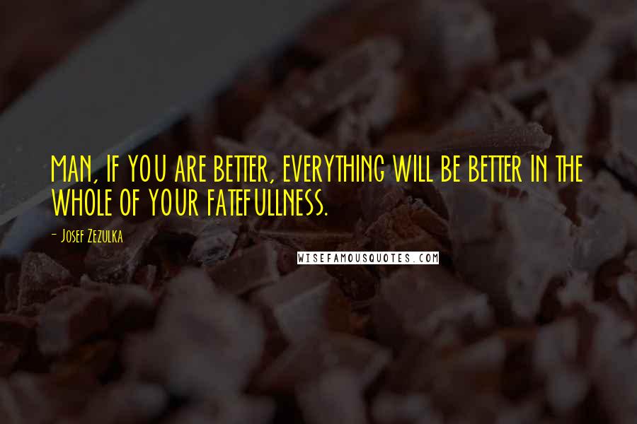 Josef Zezulka Quotes: MAN, IF YOU ARE BETTER, EVERYTHING WILL BE BETTER IN THE WHOLE OF YOUR FATEFULLNESS.