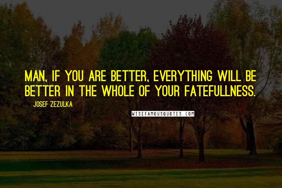 Josef Zezulka Quotes: MAN, IF YOU ARE BETTER, EVERYTHING WILL BE BETTER IN THE WHOLE OF YOUR FATEFULLNESS.