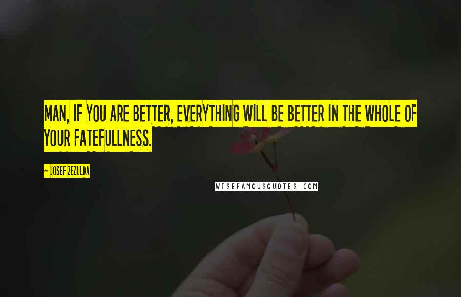 Josef Zezulka Quotes: MAN, IF YOU ARE BETTER, EVERYTHING WILL BE BETTER IN THE WHOLE OF YOUR FATEFULLNESS.