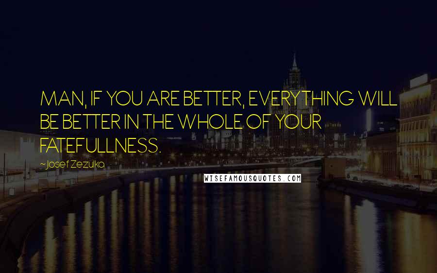 Josef Zezulka Quotes: MAN, IF YOU ARE BETTER, EVERYTHING WILL BE BETTER IN THE WHOLE OF YOUR FATEFULLNESS.