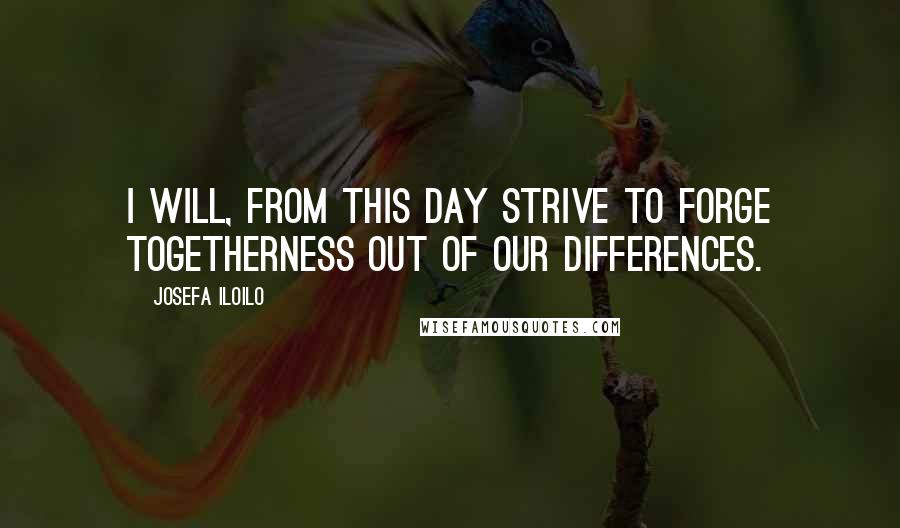Josefa Iloilo Quotes: I will, from this day strive to forge togetherness out of our differences.