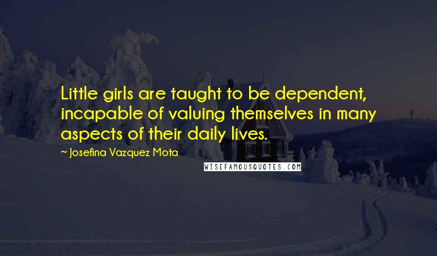 Josefina Vazquez Mota Quotes: Little girls are taught to be dependent, incapable of valuing themselves in many aspects of their daily lives.
