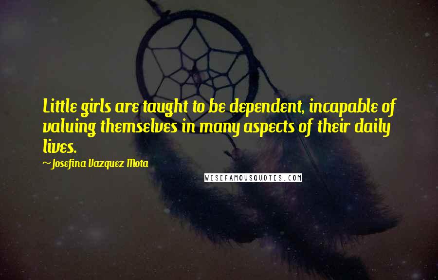Josefina Vazquez Mota Quotes: Little girls are taught to be dependent, incapable of valuing themselves in many aspects of their daily lives.