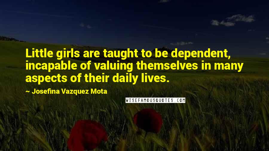 Josefina Vazquez Mota Quotes: Little girls are taught to be dependent, incapable of valuing themselves in many aspects of their daily lives.