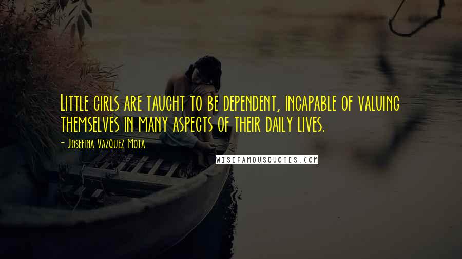 Josefina Vazquez Mota Quotes: Little girls are taught to be dependent, incapable of valuing themselves in many aspects of their daily lives.
