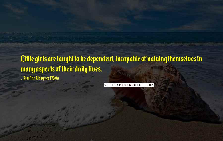 Josefina Vazquez Mota Quotes: Little girls are taught to be dependent, incapable of valuing themselves in many aspects of their daily lives.
