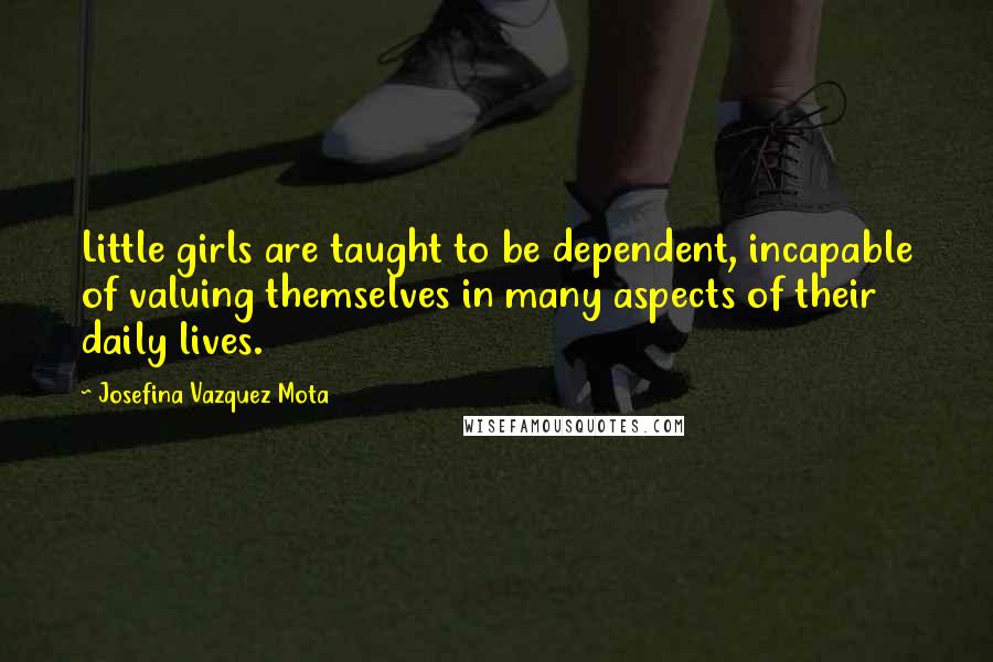 Josefina Vazquez Mota Quotes: Little girls are taught to be dependent, incapable of valuing themselves in many aspects of their daily lives.