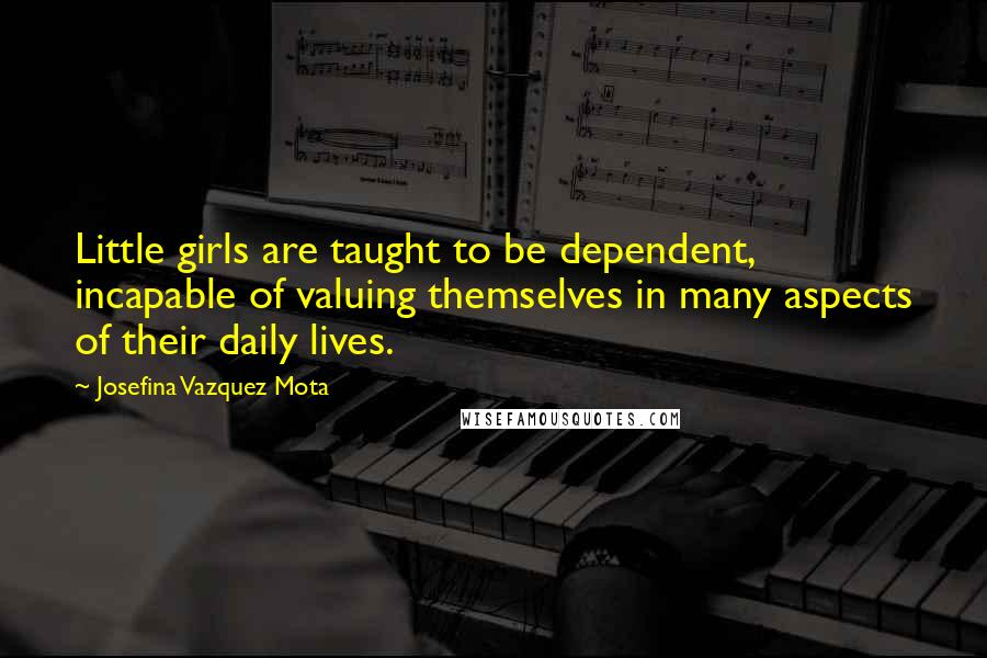 Josefina Vazquez Mota Quotes: Little girls are taught to be dependent, incapable of valuing themselves in many aspects of their daily lives.