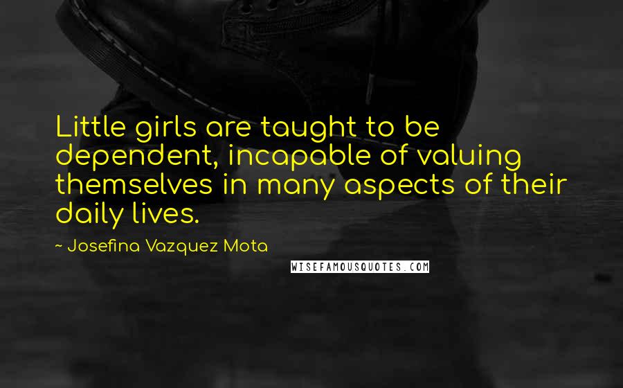 Josefina Vazquez Mota Quotes: Little girls are taught to be dependent, incapable of valuing themselves in many aspects of their daily lives.