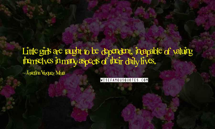 Josefina Vazquez Mota Quotes: Little girls are taught to be dependent, incapable of valuing themselves in many aspects of their daily lives.