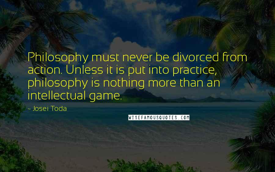 Josei Toda Quotes: Philosophy must never be divorced from action. Unless it is put into practice, philosophy is nothing more than an intellectual game.