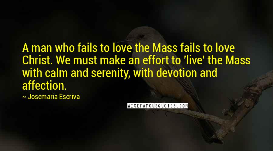 Josemaria Escriva Quotes: A man who fails to love the Mass fails to love Christ. We must make an effort to 'live' the Mass with calm and serenity, with devotion and affection.