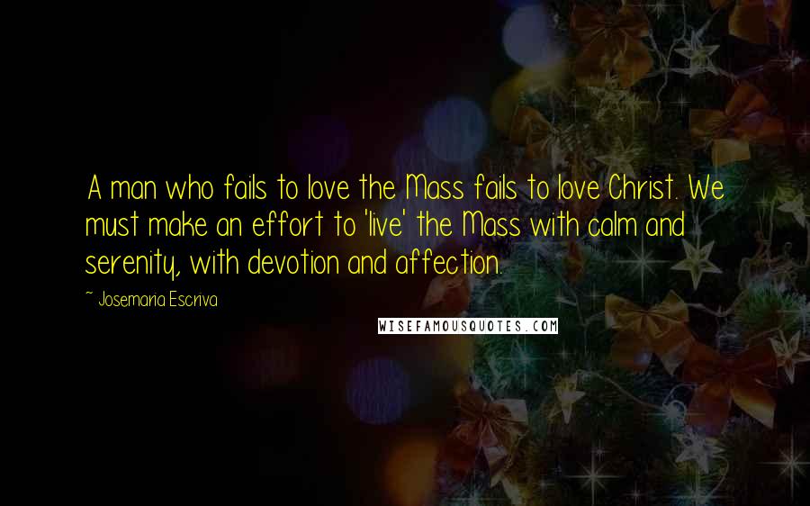 Josemaria Escriva Quotes: A man who fails to love the Mass fails to love Christ. We must make an effort to 'live' the Mass with calm and serenity, with devotion and affection.